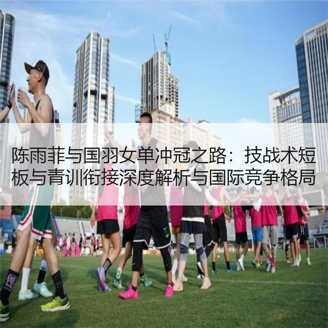 陈雨菲与国羽女单冲冠之路:技战术短板与青训衔接深度解析与国际竞争格局