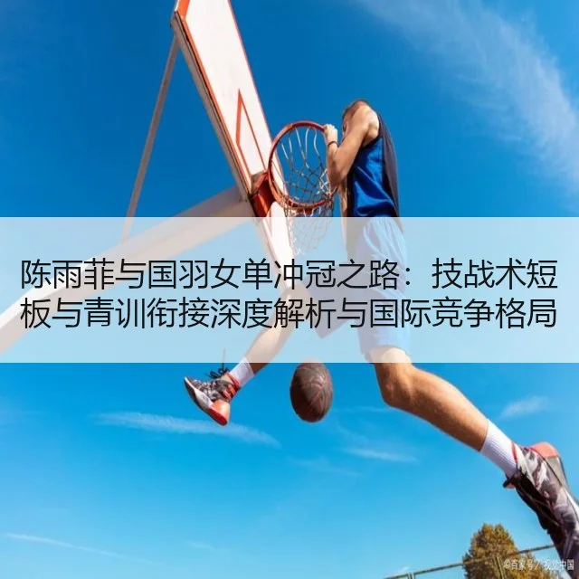 陈雨菲与国羽女单冲冠之路：技战术短板与青训衔接深度解析与国际竞争格局（huatihui）